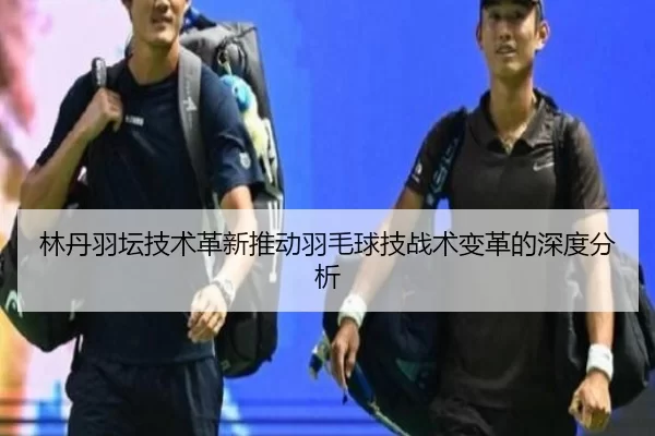 林丹羽坛技术革新推动羽毛球技战术变革的深度分析